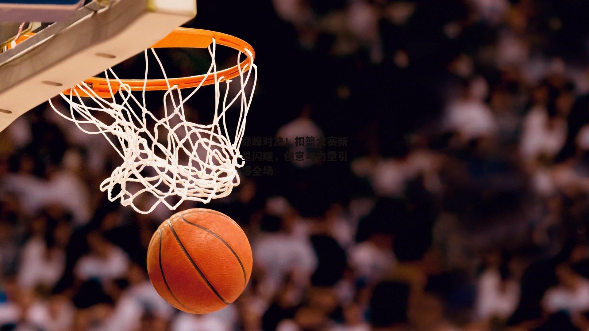 BSPORTS：巅峰对决！扣篮大赛新星闪耀，创意与力量引爆全场